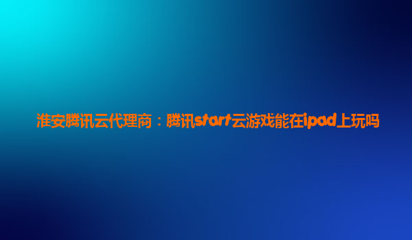 淮安腾讯云代理商：腾讯start云游戏能在ipad上玩吗