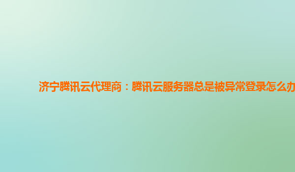 济宁腾讯云代理商：腾讯云服务器总是被异常登录怎么办