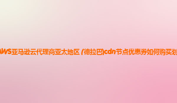 AWS亚马逊云代理商亚太地区 (德拉巴)cdn节点优惠券如何购买划算？