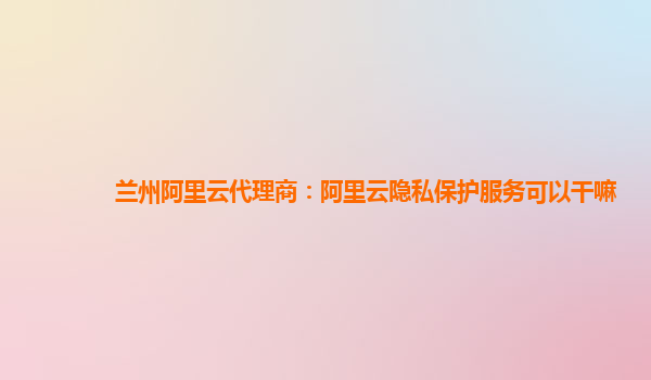兰州阿里云代理商：阿里云隐私保护服务可以干嘛