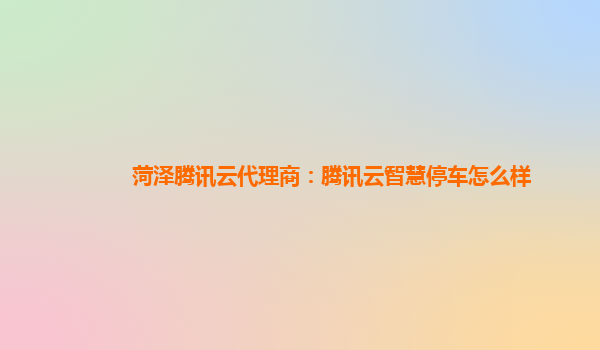 菏泽腾讯云代理商：腾讯云智慧停车怎么样