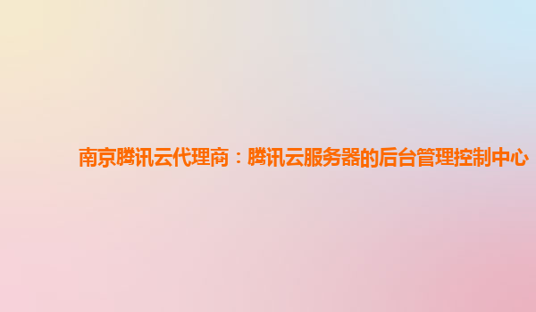 南京腾讯云代理商：腾讯云服务器的后台管理控制中心