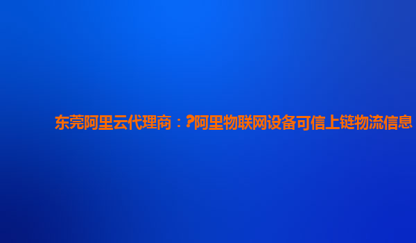 东莞阿里云代理商：?阿里物联网设备可信上链物流信息