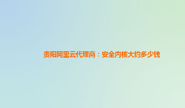 贵阳阿里云代理商：安全内核大约多少钱