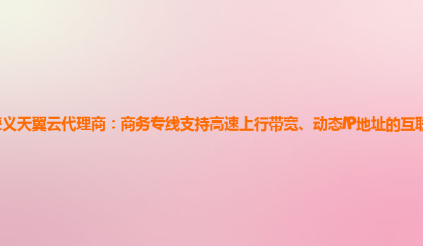 遵义天翼云代理商：商务专线支持高速上行带宽、动态IP地址的互联网接入服务