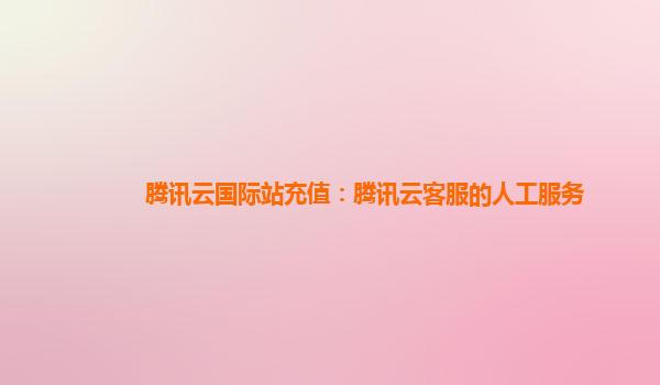 腾讯云国际站充值：腾讯云客服的人工服务