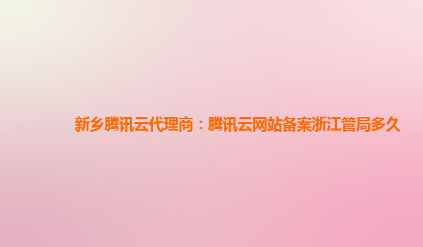新乡腾讯云代理商：腾讯云网站备案浙江管局多久