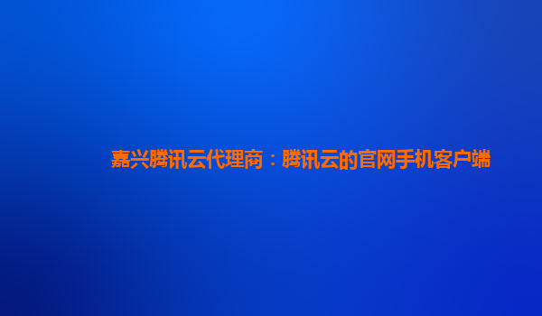 嘉兴腾讯云代理商：腾讯云的官网手机客户端