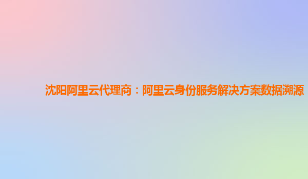 沈阳阿里云代理商：阿里云身份服务解决方案数据溯源