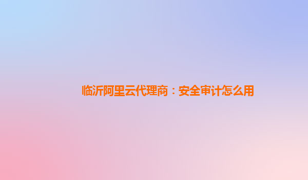 临沂阿里云代理商：安全审计怎么用