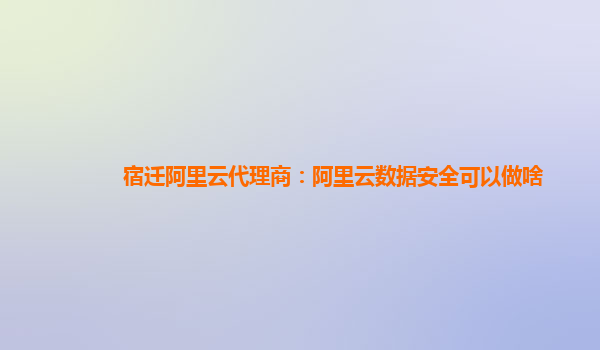 宿迁阿里云代理商：阿里云数据安全可以做啥