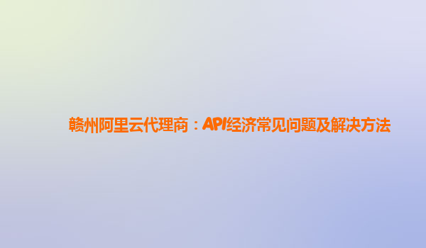 赣州阿里云代理商：API经济常见问题及解决方法