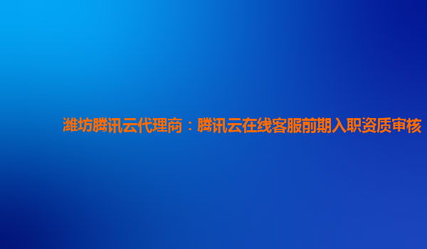 潍坊腾讯云代理商：腾讯云在线客服前期入职资质审核