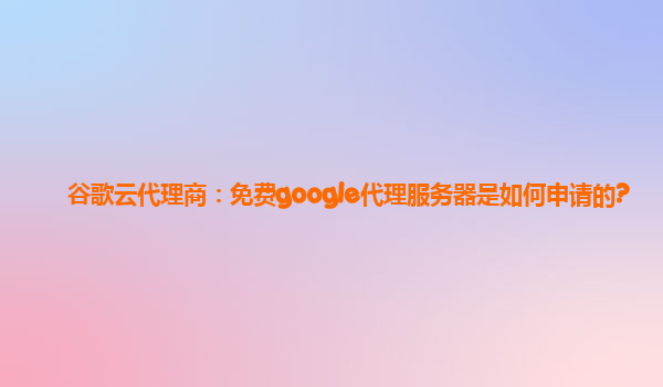 谷歌云代理商：免费google代理服务器是如何申请的?