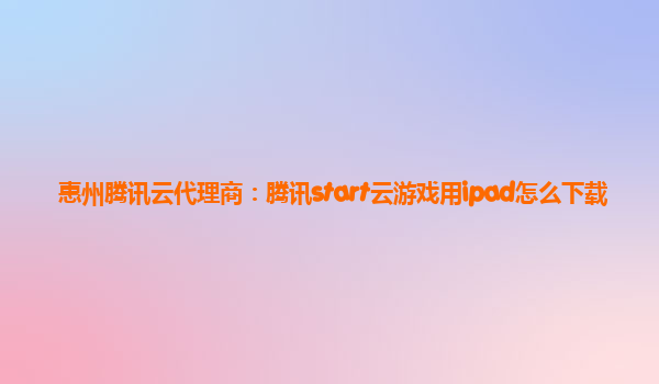 惠州腾讯云代理商：腾讯start云游戏用ipad怎么下载