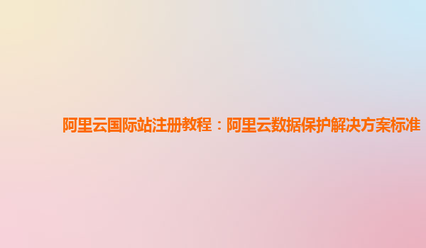 阿里云国际站注册教程：阿里云数据保护解决方案标准