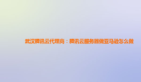 武汉腾讯云代理商：腾讯云服务器做亚马逊怎么做