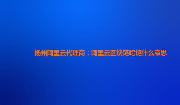 扬州阿里云代理商：阿里云区块链跨链什么意思