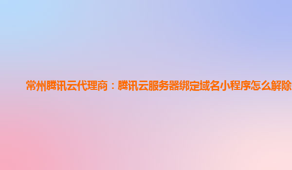 常州腾讯云代理商：腾讯云服务器绑定域名小程序怎么解除限制