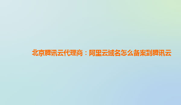 北京腾讯云代理商：阿里云域名怎么备案到腾讯云