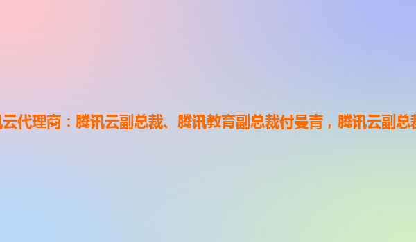 宁波腾讯云代理商：腾讯云副总裁、腾讯教育副总裁付曼青，腾讯云副总裁陈锐腾讯云副总裁是谁