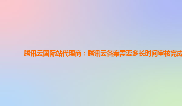 腾讯云国际站代理商：腾讯云备案需要多长时间审核完成