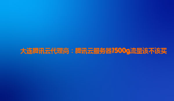 大连腾讯云代理商：腾讯云服务器1500g流量该不该买