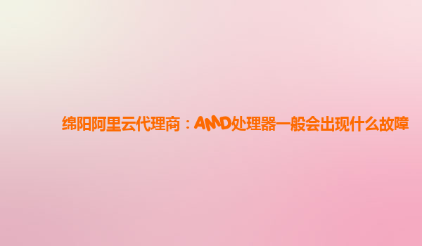 绵阳阿里云代理商：AMD处理器一般会出现什么故障
