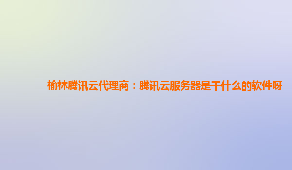 榆林腾讯云代理商：腾讯云服务器是干什么的软件呀