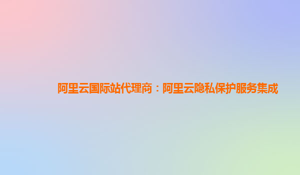 阿里云国际站代理商：阿里云隐私保护服务集成