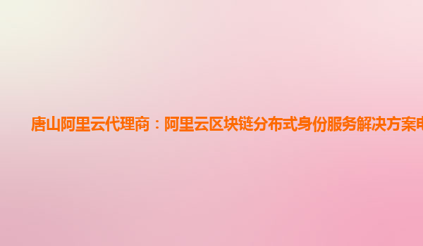 唐山阿里云代理商：阿里云区块链分布式身份服务解决方案电子版