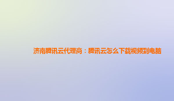 济南腾讯云代理商：腾讯云怎么下载视频到电脑