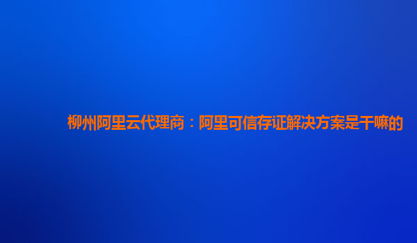 柳州阿里云代理商：阿里可信存证解决方案是干嘛的