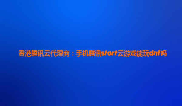 香港腾讯云代理商：手机腾讯start云游戏能玩dnf吗