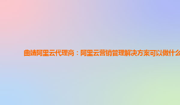 曲靖阿里云代理商：阿里云营销管理解决方案可以做什么