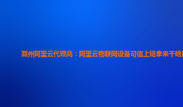 滁州阿里云代理商：阿里云物联网设备可信上链拿来干啥用