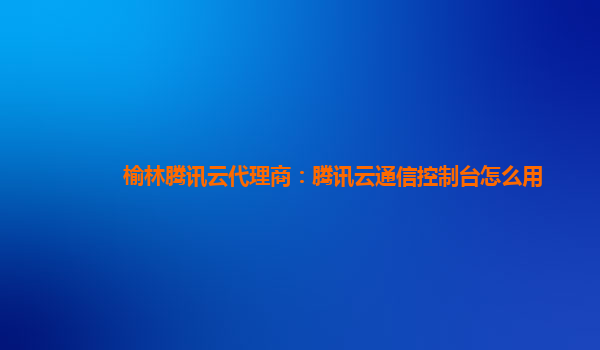 榆林腾讯云代理商：腾讯云通信控制台怎么用