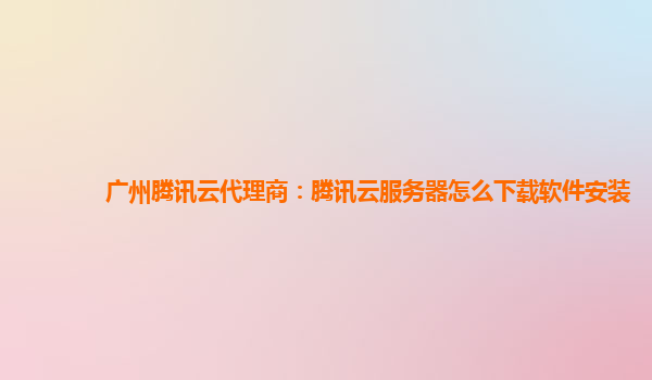 广州腾讯云代理商：腾讯云服务器怎么下载软件安装