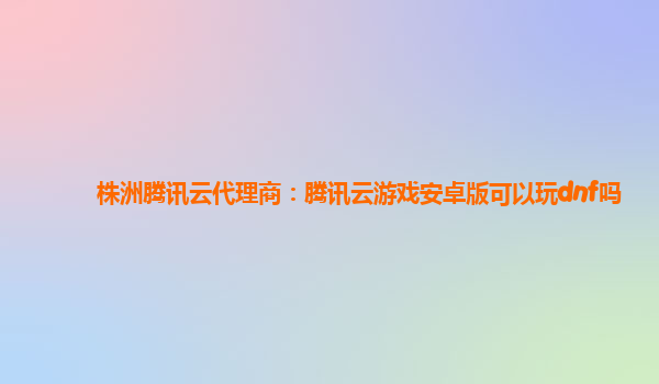 株洲腾讯云代理商：腾讯云游戏安卓版可以玩dnf吗