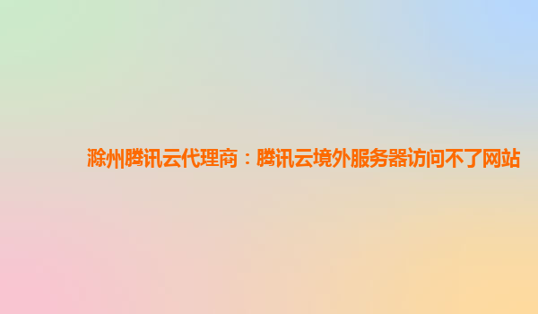 滁州腾讯云代理商：腾讯云境外服务器访问不了网站