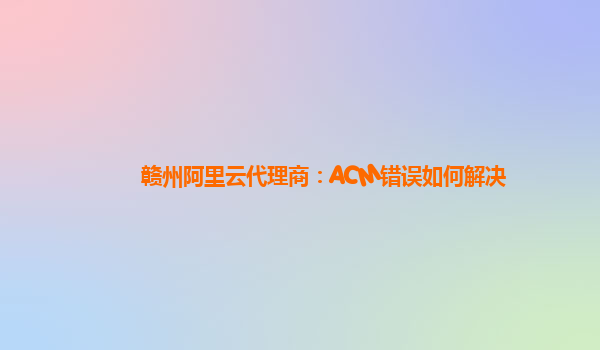赣州阿里云代理商：ACM错误如何解决
