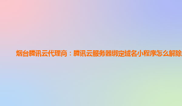 烟台腾讯云代理商：腾讯云服务器绑定域名小程序怎么解除不了