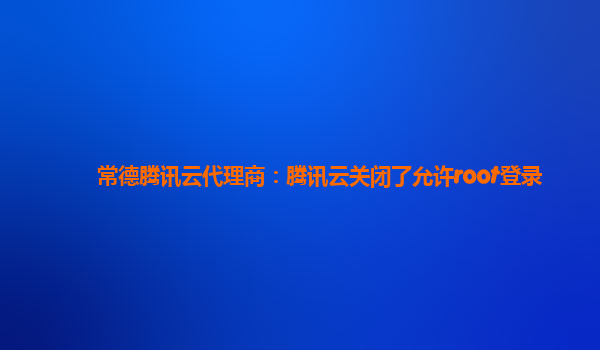 常德腾讯云代理商：腾讯云关闭了允许root登录