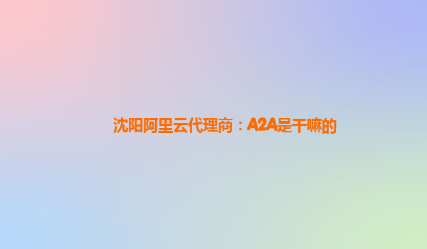 沈阳阿里云代理商：A2A是干嘛的