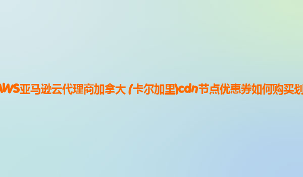 AWS亚马逊云代理商加拿大 (卡尔加里)cdn节点优惠券如何购买划算？