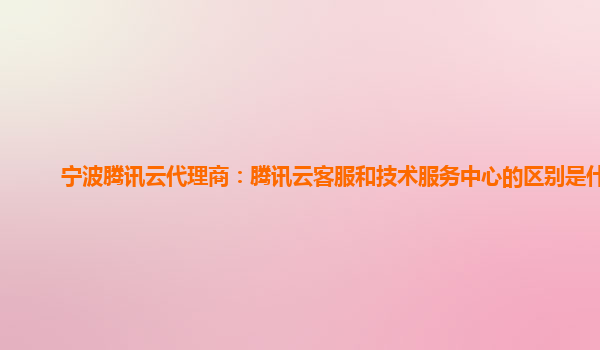 宁波腾讯云代理商：腾讯云客服和技术服务中心的区别是什么