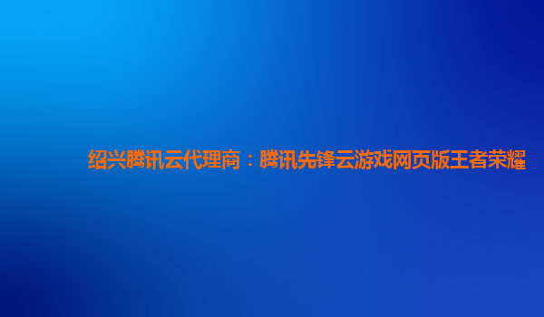 绍兴腾讯云代理商：腾讯先锋云游戏网页版王者荣耀