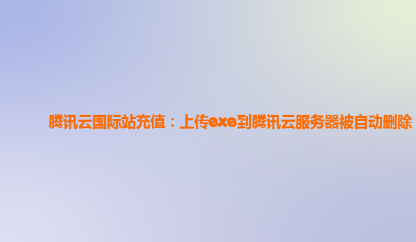腾讯云国际站充值：上传exe到腾讯云服务器被自动删除