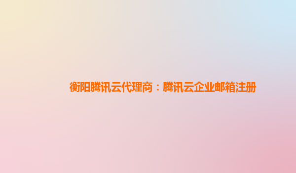 衡阳腾讯云代理商：腾讯云企业邮箱注册