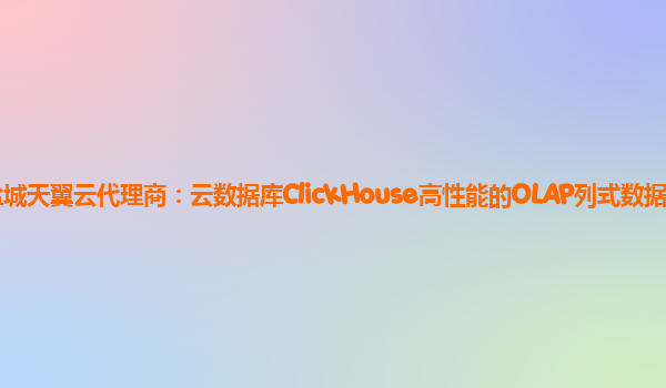 盐城天翼云代理商：云数据库ClickHouse高性能的OLAP列式数据库